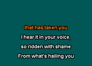that has taken you
lhear it in your voice,

so ridden with shame

From what's hailing you