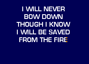 I 1WILL NEVER
BOW DOWN
THOUGH I KNOW
I WLL BE SAVED
FROM THE FIRE

g