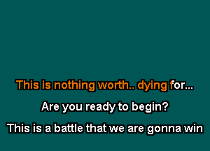This is nothing worth. dying for...

Are you ready to begin?

This is a battle that we are gonna win