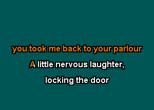 you took me back to your parlour

A little nervous laughter,

locking the door
