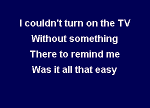 I couldn't turn on the TV
Without something

There to remind me
Was it all that easy