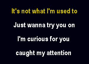 It's not what I'm used to

Just wannatry you on

I'm curious for you

caught my attention