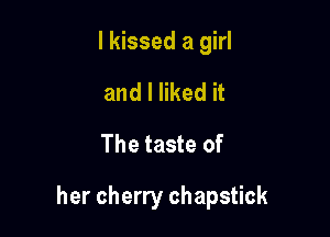 I kissed a girl

and I liked it
The taste of

her cherry chapstick