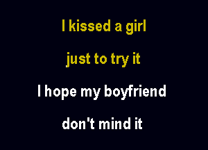 I kissed a girl

just to try it

lhope my boyfriend

don't mind it