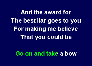 And the award for
The best liar goes to you
For making me believe

That you could be

Go on and take a bow