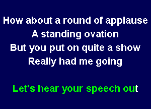 How about a round of applause
A standing ovation
But you put on quite a show
Really had me going

Let's hear your speech out