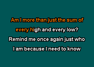 Am I more than just the sum of

every high and every low?

Remind me once againjust who

I am because I need to know