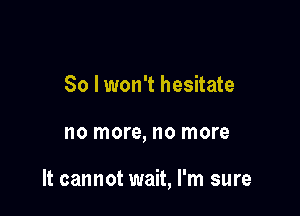 So lwon't hesitate

no more, no more

It cannot wait, I'm sure