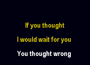 If you thought

I would wait for you

You thought wrong