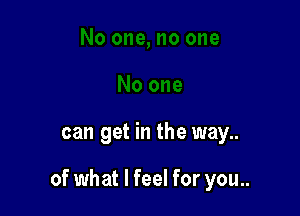 can get in the way..

of what I feel for you..