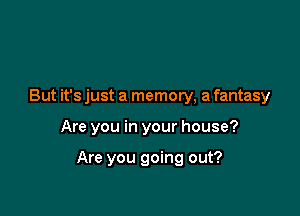 But it's just a memory, a fantasy

Are you in your house?

Are you going out?