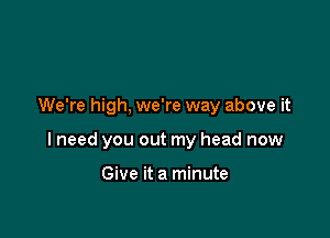 We're high. we're way above it

I need you out my head now

Give it a minute