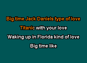 Big time Jack Daniels type of love

Titanic with your love
Waking up in Florida kind oflove
Big time like