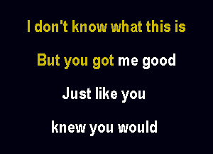 I don't know what this is

But you got me good

Just like you

knew you would