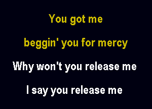 You got me

beggin' you for mercy

Why won't you release me

I say you release me