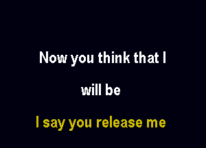 Now you think that I

will be

I say you release me