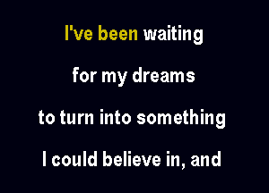 I've been waiting

for my dreams

to turn into something

I could believe in, and