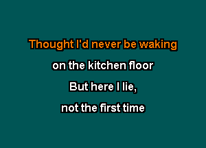 Thought I'd never be waking

on the kitchen floor
But here I lie,

not the firsttime