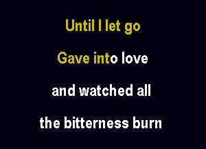Until I let go

Gave into love
and watched all

the bitterness burn