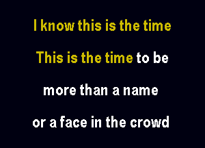 I know this is the time
This is the time to be

more than a name

or a face in the crowd