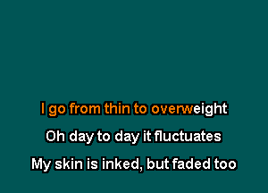 I go from thin to overweight

0h day to day itfluctuates
My skin is inked, but faded too