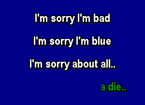 I'm sorry I'm bad

I'm sorry I'm blue

I'm sorry about all..