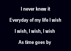 I never knew it

Everyday of my life I wish

lwish, I wish, I wish

As time goes by