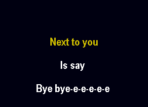 Next to you

Is say

Bye bye-e-e-e-e-e