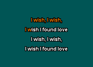 I wish, lwish,

lwish lfound love

I wish, I wish,

I wish I found love