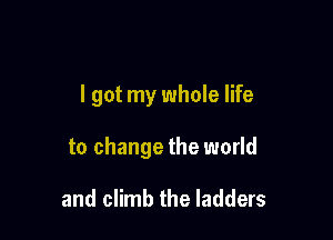 I got my whole life

to change the world

and climb the ladders