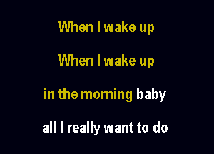 When I wake up

When I wake up

in the morning baby

all I really want to do