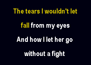 The tears I wouldn't let

fall from my eyes

And how I let her go

without a fight