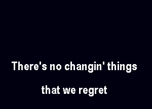 There's no changin' things

that we regret