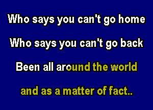 Who says you can't go home

Who says you can't go back
Been all around the world

and as a matter of fact.