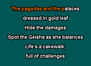 The pagodas and the palaces
dressed in gold leaf
Hide the damages
Spot the Geisha as she balances
Life's a cakewalk,

full of challenges