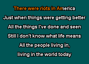 There were riots in America
Just when things were getting better
All the things I've done and seen
Still I don't know what life means
All the people living in,

living in the world today
