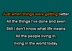 Just when things were getting better
All the things I've done and seen
Still I don't know what life means

All the people living in,

living in the world today