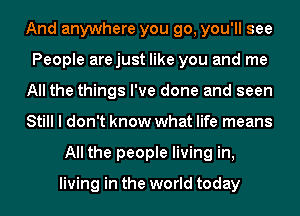 And anywhere you go, you'll see
People arejust like you and me
All the things I've done and seen
Still I don't know what life means
All the people living in,

living in the world today