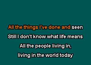 All the things I've done and seen
Still I don't know what life means

All the people living in,

living in the world today
