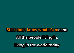 Still I don't know what life means

All the people living in,

living in the world today