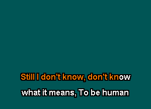 Still I don't know. don't know

what it means, To be human