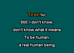 To be hu-
Still, I don't know,
don't know what it means

To be human,

a real human being