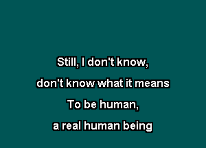 Still, I don't know,
don't know what it means

To be human,

a real human being