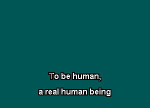 till, I don't know,
don't know what it means

To be human,

a real human being