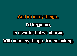 And so many things.
I'd forgotten,

In a world that we shared,

With so manythings.. for the asking.