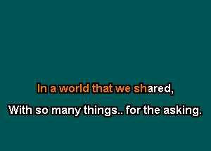 In a world that we shared,

With so manythings.. for the asking.