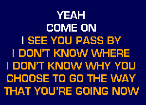 YEAH
COME ON
I SEE YOU PASS BY
I DON'T KNOW INHERE
I DON'T KNOW INHY YOU
CHOOSE TO GO THE WAY
THAT YOU'RE GOING NOW
