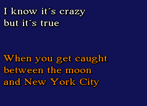 I know it's crazy
but it's true

XVhen you get caught
between the moon
and New York City