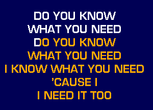 DO YOU KNOW
INHAT YOU NEED
DO YOU KNOW
INHAT YOU NEED
I KNOW INHAT YOU NEED
'CAUSE I
I NEED IT T00