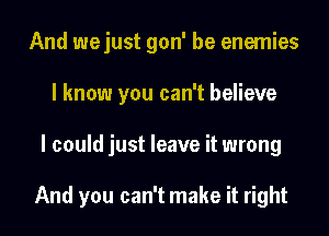 And wejust gon' be enemies
I know you can't believe
I could just leave it wrong

And you can't make it right